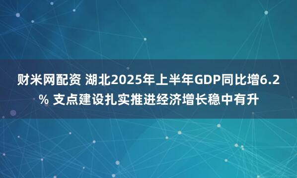财米网配资 湖北2025年上半年GDP同比增6.2% 支点建设扎实推进经济增长稳中有升