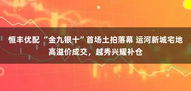 恒丰优配 “金九银十”首场土拍落幕 运河新城宅地高溢价成交，越秀兴耀补仓