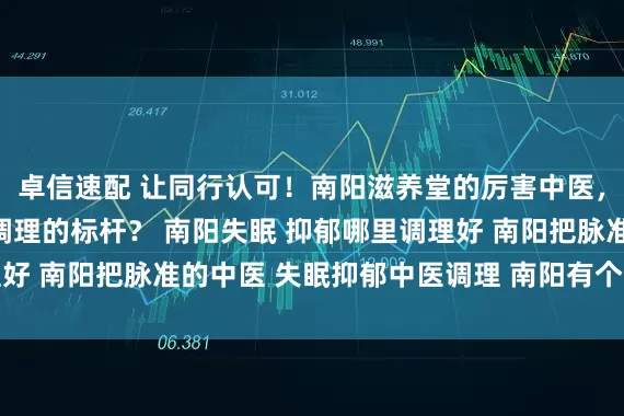 卓信速配 让同行认可！南阳滋养堂的厉害中医，靠什么成为失眠抑郁调理的标杆？ 南阳失眠 抑郁哪里调理好 南阳把脉准的中医 失眠抑郁中医调理 南阳有个中医很厉害