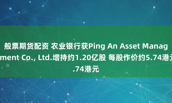 般票期货配资 农业银行获Ping An Asset Management Co., Ltd.增持约1.20亿股 每股作价约5.74港元