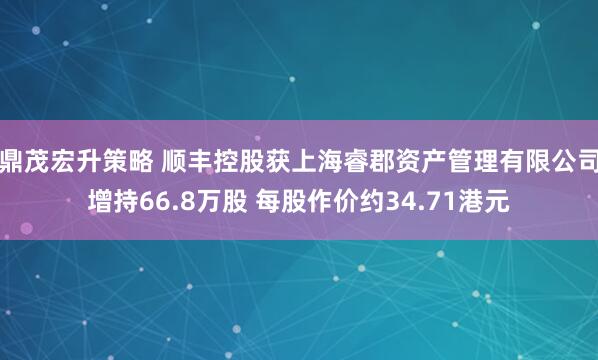鼎茂宏升策略 顺丰控股获上海睿郡资产管理有限公司增持66.8万股 每股作价约34.71港元