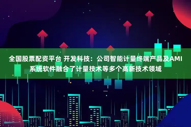 全国股票配资平台 开发科技：公司智能计量终端产品及AMI系统软件融合了计量技术等多个高新技术领域