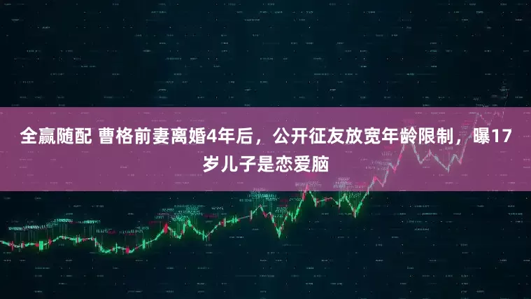 全赢随配 曹格前妻离婚4年后，公开征友放宽年龄限制，曝17岁儿子是恋爱脑