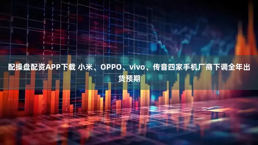 配操盘配资APP下载 小米、OPPO、vivo、传音四家手机厂商下调全年出货预期