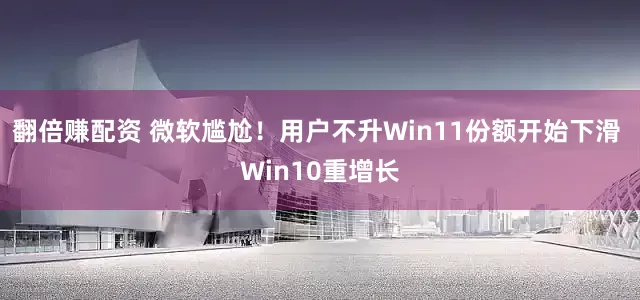 翻倍赚配资 微软尴尬！用户不升Win11份额开始下滑 Win10重增长