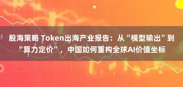 股海策略 Token出海产业报告：从“模型输出”到“算力定价”，中国如何重构全球AI价值坐标